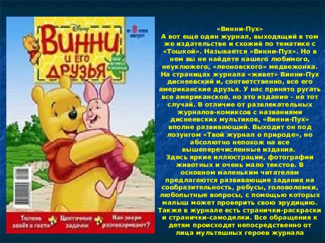 «Винни-Пух»  А вот еще один журнал, выходящий в том же издательстве и схожий по тематике с «Тошкой». Называется «Винни-Пух». Но в нем вы не найдете нашего любимого, неуклюжего, «леоновского» медвежонка. На страницах журнала «живет» Винни-Пух диснеевский и, соответственно, все его американские друзья. У нас принято ругать все американское, но это издание – не тот случай. В отличие от развлекательных журналов-комиксов с названиями диснеевских мультиков, «Винни-Пух» вполне развивающий. Выходит он под лозунгом «Твой журнал о природе», но абсолютно непохож на все вышеперечисленные издания.  Здесь яркие иллюстрации, фотографии животных и очень мало текстов. В основном маленьким читателям предлагаются развивающие задания на сообразительность, ребусы, головоломки, любопытные вопросы, с помощью которых малыш может проверить свою эрудицию. Также в журнале есть странички-раскраски и странички-самоделки. Все обращения к детям происходят непосредственно от лица мультяшных героев журнала 