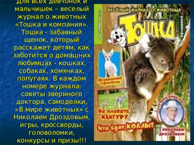 Для всех девчонок и мальчишек – веселый журнал о животных «Тошка и компания». Тошка - забавный щенок, который расскажет детям, как заботится о домашних любимцах - кошках, собаках, хомячках, попугаях. В каждом номере журнала: советы звериного доктора, самоделки, «В мире животных» с Николаем Дроздовым, игры, кроссворды, головоломки, конкурсы и призы!!!    