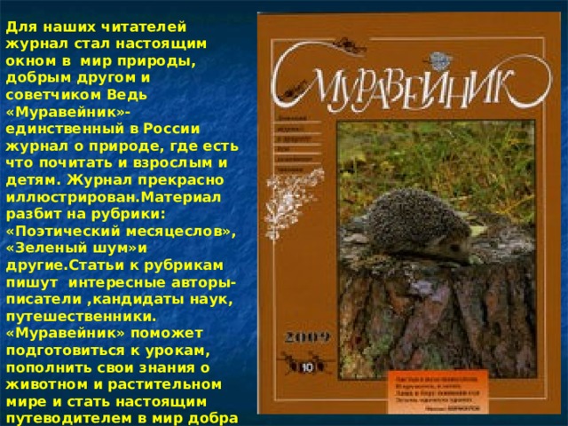 Для наших читателей журнал стал настоящим окном в мир природы, добрым другом и советчиком Ведь «Муравейник»- единственный в России журнал о природе, где есть что почитать и взрослым и детям. Журнал прекрасно иллюстрирован.Материал разбит на рубрики: «Поэтический месяцеслов», «Зеленый шум»и другие.Статьи к рубрикам пишут интересные авторы- писатели ,кандидаты наук, путешественники. «Муравейник» поможет подготовиться к урокам, пополнить свои знания о животном и растительном мире и стать настоящим путеводителем в мир добра 