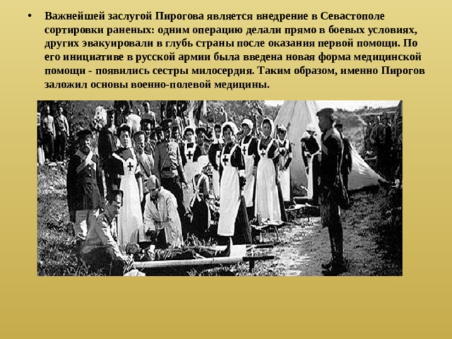 Важнейшей заслугой Пирогова является внедрение в Севастополе сортировки раненых: одним операцию делали прямо в боевых условиях, других эвакуировали в глубь страны после оказания первой помощи. По его инициативе в русской армии была введена новая форма медицинской помощи - появились сестры милосердия. Таким образом, именно Пирогов заложил основы военно-полевой медицины. 