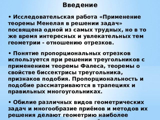 Введение •  Исследовательская работа «Применение теоремы Менелая в решении задач» посвящена одной из самых трудных, но в то же время интересных и увлекательных тем геометрии - отношению отрезков.   • Понятие пропорциональных отрезков используется при решении треугольников с применением теоремы Фалеса, теоремы о свойстве биссектрисы треугольника, признаков подобия. Пропорциональность и подобие рассматриваются в трапециях и правильных многоугольниках.   • Обилие различных видов геометрических задач и многообразие приёмов и методов их решения делают геометрию наиболее трудным разделом школьной математики.             