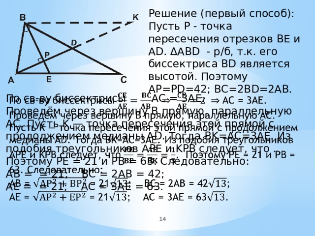   Решение (первый способ): Пусть P - точка пересечения отрезков BE и AD. ΔABD - р/б, т.к. его биссектриса BD является высотой. Поэтому AP=PD=42; BC=2BD=2AB. По св-ву биссектрисы  AC = 3AE.   Проведём через вершину B прямую, параллельную AC. Пусть K — точка пересечения этой прямой с продолжением медианы AD. Тогда BK=AC=3AE. Из подобия треугольников APE и KPB следует, что . Поэтому PE = 21 и PB = 63. Следовательно: AB = = 21; BC = 2AB = 42; AE = = 21; AC = 3AE = 63.  