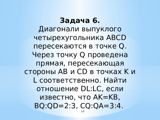 Задача 6. Диагонали выпуклого четырехугольника ABCD пересекаются в точке Q. Через точку Q проведена прямая, пересекающая стороны AB и CD в точках K и L соответственно. Найти отношение DL:LC, если известно, что AK=KB, BQ:QD=2:3, CQ:QA=3:4.  