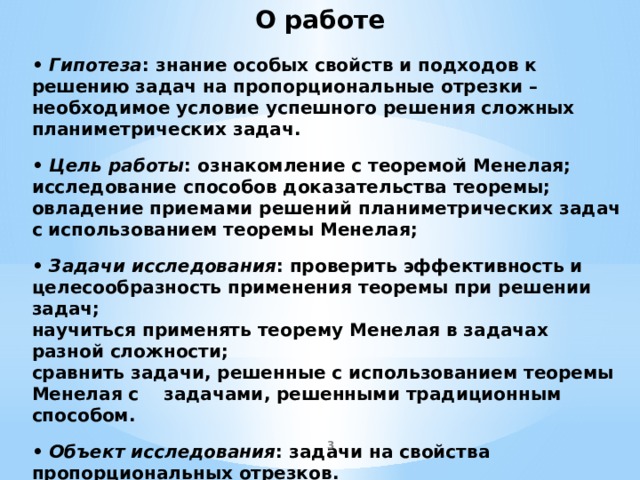 О работе • Гипотеза : знание особых свойств и подходов к решению задач на пропорциональные отрезки – необходимое условие успешного решения сложных планиметрических задач.    • Цель работы : ознакомление с теоремой Менелая; исследование способов доказательства теоремы; овладение приемами решений планиметрических задач с использованием теоремы Менелая;   • Задачи исследования : проверить эффективность и целесообразность применения теоремы при решении задач;  научиться применять теорему Менелая в задачах разной сложности;  сравнить задачи, решенные с использованием теоремы Менелая с задачами, решенными традиционным способом.   • Объект исследования : задачи на свойства пропорциональных отрезков.   • Предмет исследования : методы решения задач.  