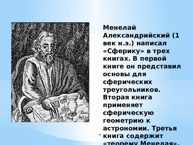 Менелай Александрийский (1 век н.э.) написал «Сферику» в трех книгах. В первой книге он представил основы для сферических треугольников. Вторая книга применяет сферическую геометрию к астрономии. Третья книга содержит «теорему Менелая», известную также как «правило шести величин».  