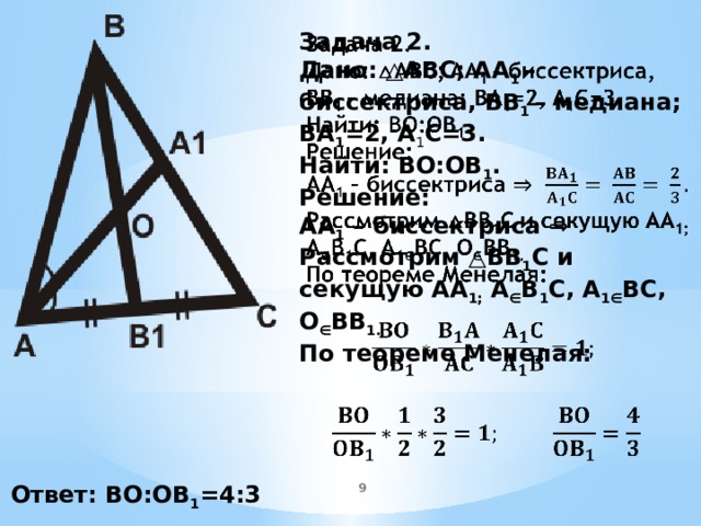   Задача 2. Дано: △ABC; AA 1 – биссектриса, BB 1 – медиана; BA 1 =2, A 1 C=3. Найти: BO:OB 1 . Решение: AA 1 – биссектриса ⇒ Рассмотрим △BB 1 C и секущую AA 1; A ∈ B 1 C, A 1∈ BC, O ∈ BB 1. По теореме Менелая:        Ответ: BO:OB 1 =4:3 