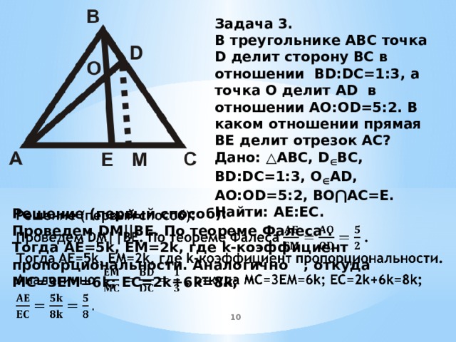 Задача 3. В треугольнике ABC точка D делит сторону BC в отношении BD:DC=1:3, а точка O делит AD в отношении AO:OD=5:2. В каком отношении прямая BE делит отрезок AC? Дано: △ABC, D ∈ BC, BD:DC=1:3, O ∈ AD, AO:OD=5:2, BO⋂AC=E. Найти: AE:EC.  Решение (первый способ):   Проведем DM||BE. По теореме Фалеса . Тогда AE=5k, EM=2k, где k-коэффициент пропорциональности. Аналогично  , откуда MC=3EM=6k; EC=2k+6k=8k;   