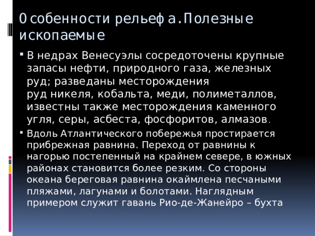 Особенности рельефа. Полезные ископаемые В недрах Венесуэлы сосредоточены крупные запасы нефти, природного газа, железных руд; разведаны месторождения руд никеля, кобальта, меди, полиметаллов, известны также месторождения каменного угля, серы, асбеста, фосфоритов, алмазов .  Вдоль Атлантического побережья простирается прибрежная равнина. Переход от равнины к нагорью постепенный на крайнем севере, в южных районах становится более резким. Со стороны океана береговая равнина окаймлена песчаными пляжами, лагунами и болотами. Наглядным примером служит гавань Рио-де-Жанейро – бухта 