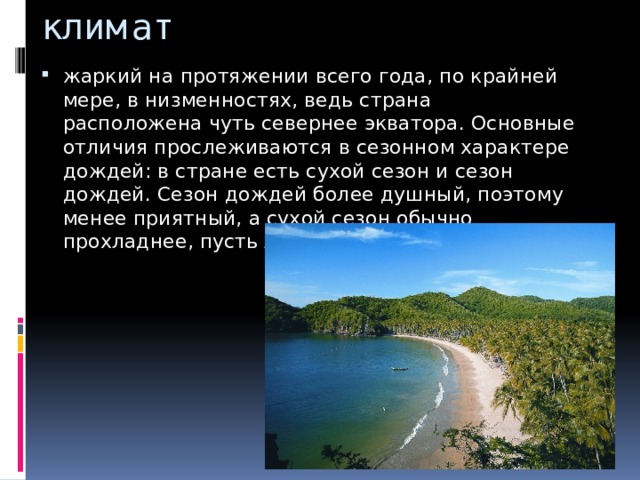 климат жаркий на протяжении всего года, по крайней мере, в низменностях, ведь страна расположена чуть севернее экватора. Основные отличия прослеживаются в сезонном характере дождей: в стране есть сухой сезон и сезон дождей. Сезон дождей более душный, поэтому менее приятный, а сухой сезон обычно прохладнее, пусть лишь немного. 