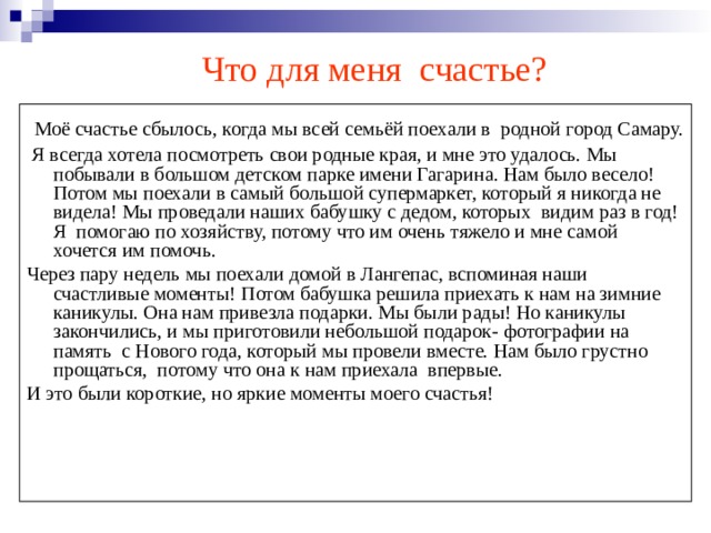  Что для меня счастье?    Моё счастье сбылось, когда мы всей семьёй поехали в родной город Самару.  Я всегда хотела посмотреть свои родные края, и мне это удалось. Мы побывали в большом детском парке имени Гагарина. Нам было весело! Потом мы поехали в самый большой супермаркет, который я никогда не видела! Мы проведали наших бабушку с дедом, которых видим раз в год! Я помогаю по хозяйству, потому что им очень тяжело и мне самой хочется им помочь. Через пару недель мы поехали домой в Лангепас, вспоминая наши счастливые моменты! Потом бабушка решила приехать к нам на зимние каникулы. Она нам привезла подарки. Мы были рады! Но каникулы закончились, и мы приготовили небольшой подарок- фотографии на память с Нового года, который мы провели вместе. Нам было грустно прощаться, потому что она к нам приехала впервые. И это были короткие, но яркие моменты моего счастья! 