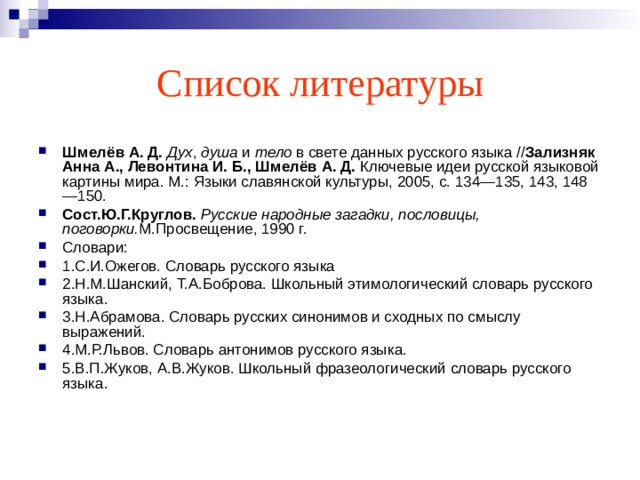 Список литературы Шмелёв А. Д.   Дух ,  душа  и  тело  в свете данных русского языка // Зализняк Анна А., Левонтина И. Б., Шмелёв А. Д.  Ключевые идеи русской языковой картины мира. М.: Языки славянской культуры, 2005, с. 134—135, 143, 148—150. Сост.Ю.Г.Круглов.  Русские народные загадки, пословицы, поговорки. М.Просвещение, 1990 г. Словари: 1.С.И.Ожегов. Словарь русского языка 2.Н.М.Шанский, Т.А.Боброва. Школьный этимологический словарь русского языка. 3.Н.Абрамова. Словарь русских синонимов и сходных по смыслу выражений. 4.М.Р.Львов. Словарь антонимов русского языка. 5.В.П.Жуков, А.В.Жуков. Школьный фразеологический словарь русского языка. 