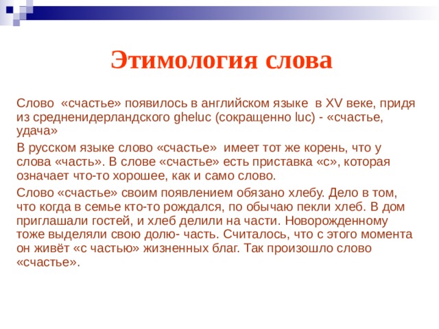 Этимология слова Слово «счастье» появилось в английском языке в XV веке, придя из средненидерландского gheluc (сокращенно luc) - «счастье, удача» В русском языке слово «счастье» имеет тот же корень, что у слова «часть». В слове «счастье» есть приставка «с», которая означает что-то хорошее, как и само слово. Слово «счастье» своим появлением обязано хлебу. Дело в том, что когда в семье кто-то рождался, по обычаю пекли хлеб. В дом приглашали гостей, и хлеб делили на части. Новорожденному тоже выделяли свою долю- часть. Считалось, что с этого момента он живёт «с частью» жизненных благ. Так произошло слово «счастье». 