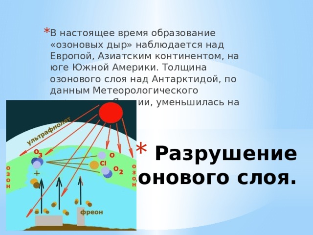 В настоящее время образование «озоновых дыр» наблюдается над Европой, Азиатским континентом, на юге Южной Америки. Толщина озонового слоя над Антарктидой, по данным Метеорологического управления Японии, уменьшилась на 45-75 %.  Разрушение озонового слоя.    