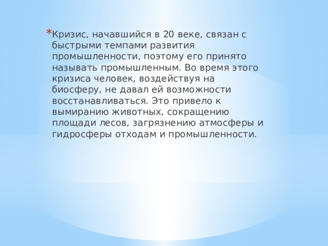 Кризис, начавшийся в 20 веке, связан с быстрыми темпами развития промышленности, поэтому его принято называть промышленным. Во время этого кризиса человек, воздействуя на биосферу, не давал ей возможности восстанавливаться. Это привело к вымиранию животных, сокращению площади лесов, загрязнению атмосферы и гидросферы отходам и промышленности. 