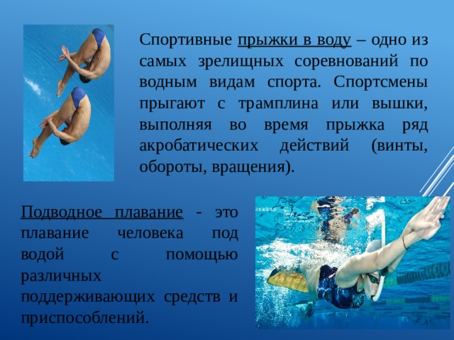 Спортивные прыжки в воду – одно из самых зрелищных соревнований по водным видам спорта. Спортсмены прыгают с трамплина или вышки, выполняя во время прыжка ряд акробатических действий (винты, обороты, вращения). Подводное плавание - это плавание человека под водой с помощью различных поддерживающих средств и приспособлений. 