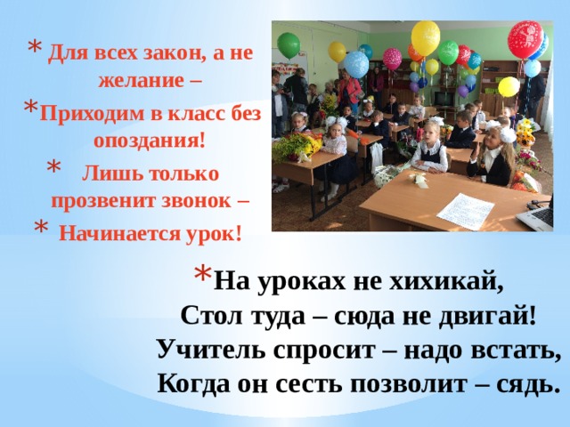 Для всех закон, а не желание – Приходим в класс без опоздания! Лишь только прозвенит звонок – Начинается урок! На уроках не хихикай,  Стол туда – сюда не двигай!  Учитель спросит – надо встать,  Когда он сесть позволит – сядь.   1 