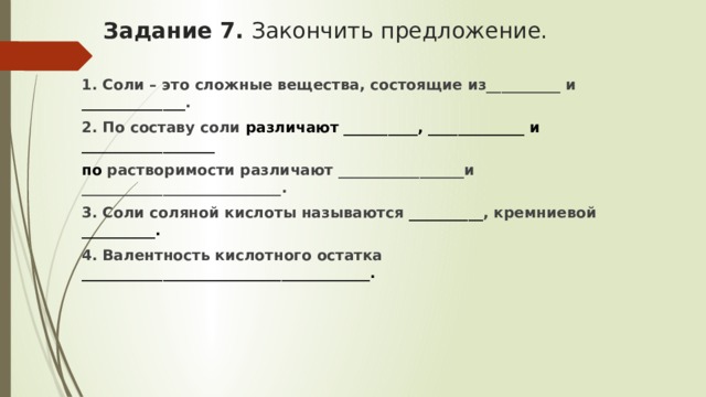 Задание 7. Закончить предложение.   1. Соли – это сложные вещества, состоящие из__________ и ______________ . 2. По составу соли различают __________, _____________ и __________________ по растворимости различают _________________и ___________________________. 3. Соли соляной кислоты называются __________ , кремниевой __________. 4. Валентность кислотного остатка _______________________________________. 