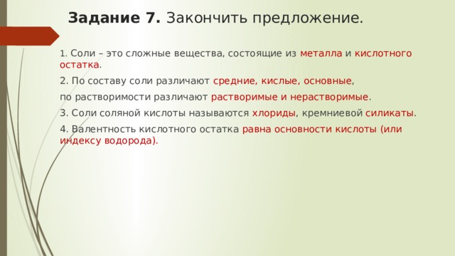 Задание 7. Закончить предложение.   1. Соли – это сложные вещества, состоящие из металла и кислотного остатка . 2. По составу соли различают средние, кислые, основные , по растворимости различают растворимые и нерастворимые . 3. Соли соляной кислоты называются хлориды , кремниевой силикаты . 4. Валентность кислотного остатка равна ­­­­­­­­­­­­­­­­­­­­­­­­­­­­основности кислоты (или индексу водорода). 