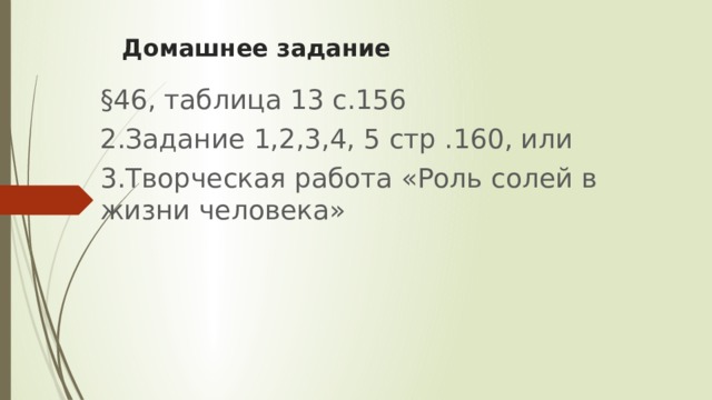 Домашнее задание §46, таблица 13 с.156 2.Задание 1,2,3,4, 5 стр .160, или 3.Творческая работа «Роль солей в жизни человека» 