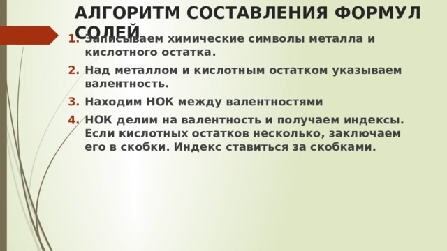 АЛГОРИТМ СОСТАВЛЕНИЯ ФОРМУЛ СОЛЕЙ Записываем химические символы металла и кислотного остатка.  Над металлом и кислотным остатком указываем валентность. Находим НОК между валентностями НОК делим на валентность и получаем индексы. Если кислотных остатков несколько, заключаем его в скобки. Индекс ставиться за скобками. 