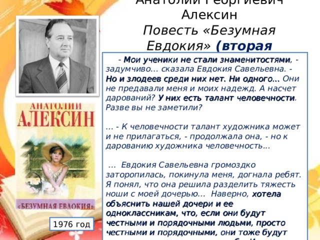 Анатолий Георгиевич Алексин  Повесть «Безумная Евдокия» (вторая половина XX века)             - Мои ученики не стали знаменитостями , - задумчиво… сказала Евдокия Савельевна. - Но и злодеев среди них нет. Ни одного... Они не предавали меня и моих надежд. А насчет дарований? У них есть талант человечности . Разве вы не заметили?         … - К человечности талант художника может и не прилагаться, - продолжала она, - но к дарованию художника человечность...         … Евдокия Савельевна громоздко заторопилась, покинула меня, догнала ребят. Я понял, что она решила разделить тяжесть ноши с моей дочерью…   Наверно, хотела объяснить нашей дочери и ее одноклассникам, что, если они будут честными и порядочными людьми, просто честными и порядочными, они тоже будут иметь право на внимание к себе. И на память.      1976 год А.В.Иванова