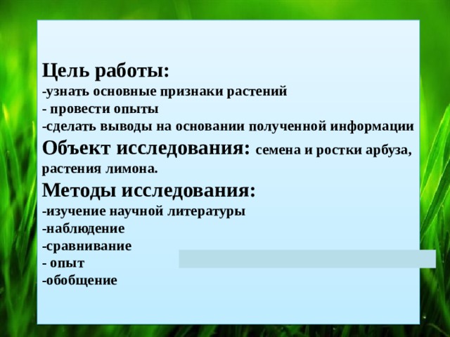  Цель работы:  -узнать основные признаки растений  - провести опыты  -сделать выводы на основании полученной информации  Объект исследования:  семена и ростки арбуза, растения лимона.  Методы исследования:  -изучение научной литературы  -наблюдение  -сравнивание  - опыт  -обобщение   