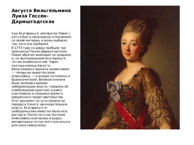 Августа Вильгельмина Луиза Гессен-Дармштадтская   Сын Екатерины II, император Павел I, хоть и был в прохладных отношениях со своей матерью, в жены выбирал тех, кого она одобряла. В 1773 году ко двору прибыли три принцессы Гессен-Дармштадтские. Павел обратил внимание на среднюю и, по воспоминаниям Екатерины II, тотчас влюбился в нее. Через полтора месяца Августа-Вильгельмина приняла православие — теперь ее звали Наталия Алексеевна, — а вскоре состоялось и бракосочетание. Великая княгиня была увлечена идеями либерализации власти, говорила об освобождении крестьян и даже участвовала в создании проекта дворянского представительства. Этот документ по сути предлагал передать Сенату законодательную власть. Екатерина II от свободомыслия невестки была не в восторге. После того как Наталия Алексеевна скончалась в родах, императрица тотчас же стала искать для сына новую жену. 