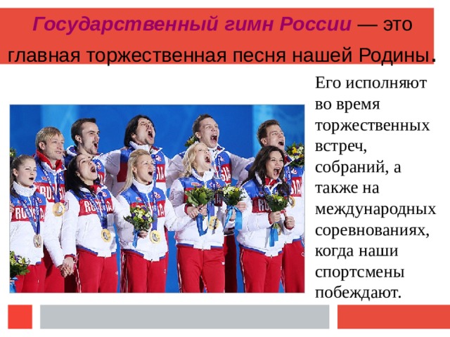 Государственный гимн России — это главная торжественная песня нашей Родины . Его исполняют во время торжественных встреч, собраний, а также на международных соревнованиях, когда наши спортсмены побеждают. 