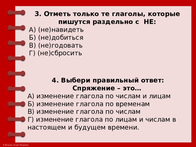 3. Отметь только те глаголы, которые пишутся раздельно с  НЕ: А) (не)навидеть Б) (не)добиться В) (не)годовать Г) (не)сбросить 4. Выбери правильный ответ:  Спряжение – это…  А) изменение глагола по числам и лицам  Б) изменение глагола по временам В) изменение глагола по числам Г) изменение глагола по лицам и числам в настоящем и будущем времени.  