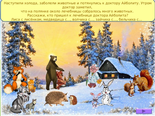 Наступили холода, заболели животные и потянулись к доктору Айболиту. Утром доктор заметил, что на полянке около лечебницы собралось много животных. Расскажи, кто пришел к лечебнице доктора Айболита? Лиса с лисёнком, медведица с…, волчиха с…, зайчиха с…, бельчиха с… 