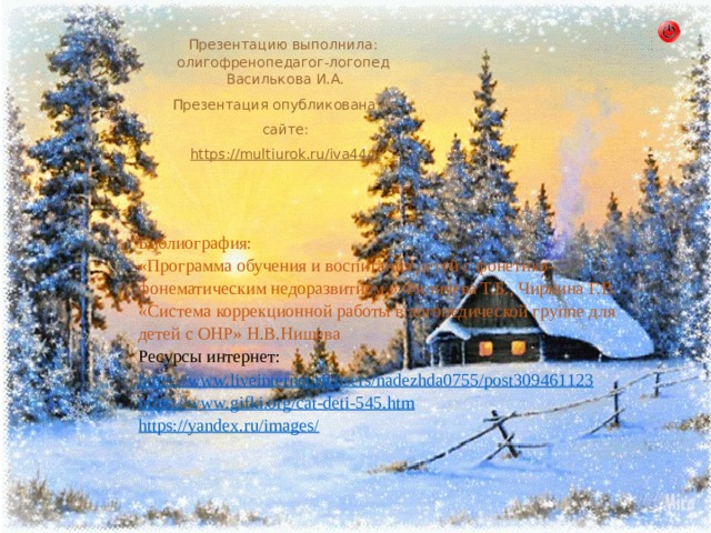 Презентацию выполнила:  олигофренопедагог-логопед Василькова И.А. Презентация опубликована на сайте: https :// multiurok . ru / iva 444/ Библиография: «Программа обучения и воспитания детей с фонетико-фонематическим недоразвитием » Филичева Т.Б., Чиркина Г.В. «Система коррекционной работы в логопедической группе для детей с ОНР» Н.В.Нищева Ресурсы интернет: https://www.liveinternet.ru/users/nadezhda0755/post309461123 https://www.gifki.org/cat-deti-545.htm https://yandex.ru/images/ 