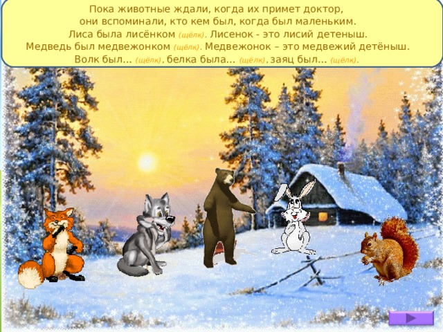 Пока животные ждали, когда их примет доктор, они вспоминали, кто кем был, когда был маленьким. Лиса была лисёнком (щёлк) . Лисенок - это лисий детеныш. Медведь был медвежонком (щёлк) . Медвежонок – это медвежий детёныш. Волк был…  (щёлк) , белка была…  (щёлк) , заяц был…  (щёлк) . 