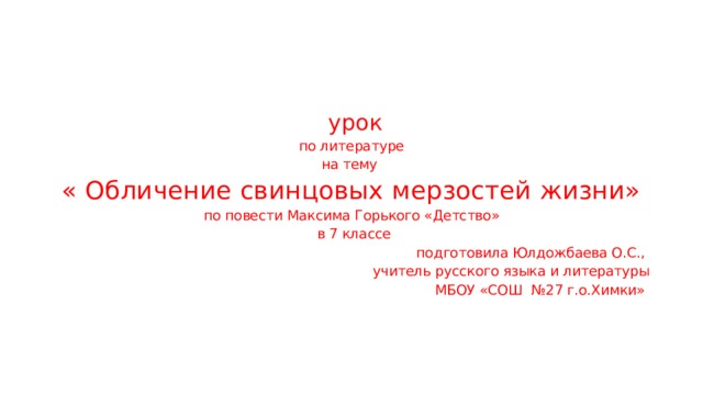  урок по литературе на тему « Обличение свинцовых мерзостей жизни» по повести Максима Горького «Детство»  в 7 классе  подготовила Юлдожбаева О.С., учитель русского языка и литературы МБОУ «СОШ №27 г.о.Химки» 