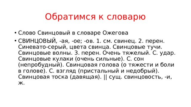 Обратимся к словарю Слово Свинцовый в словаре Ожегова СВИНЦОВЫЙ, -ая, -ое; -ов. 1. см. свинец. 2. перен. Синевато-серый, цвета свинца. Свинцовые тучи. Свинцовые волны. 3. перен. Очень тяжелый. С. удар. Свинцовые кулаки (очень сильные). С. сон (непробудный). Свинцовая голова (о тяжести и боли в голове). С. взгляд (пристальный и недобрый). Свинцовая тоска (давящая). || сущ. свинцовость, -и, ж. 