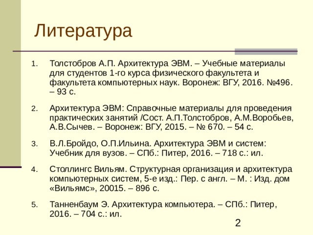 Литература Толстобров А.П. Архитектура ЭВМ. – Учебные материалы для студентов 1-го курса физического факультета и факультета компьютерных наук. Воронеж: ВГУ, 2016. №496. – 93 с.  Архитектура ЭВМ: Справочные материалы для проведения практических занятий /Сост. А.П.Толстобров, А.М.Воробьев, А.В.Сычев. – Воронеж: ВГУ, 201 5. – № 670. – 54 с.  В.Л.Бройдо, О.П.Ильина. Архитектура ЭВМ и систем: Учебник для вузов. – СПб.: Питер, 2016. – 718 с.: ил.  Столлингс Вильям. Структурная организация и архитектура компьютерных систем, 5-е изд.: Пер. с англ. – М. : Изд. дом «Вильямс», 20015. – 896 с.  Танненбаум Э. Архитектура компьютера. – СПб.: Питер, 2016. – 704 с.: ил. 