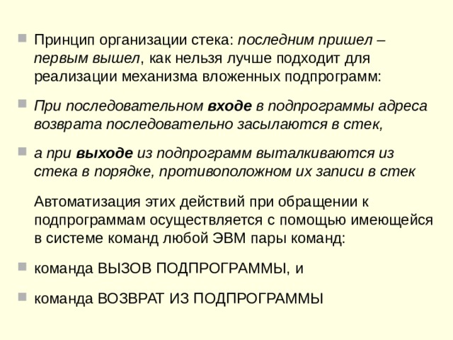 Местом, в котором удобно осуществлять запоминание адресов возврата,  является  стек .  Представляя собой запоминающую структуру с одной точкой входа-выхода – вершиной стека, стек позволяет естественным образом решить проблему запоминания адреса возврата (засылка в стек) при вызове подпрограммы и возврата из подпрограммы по этому адресу, извлекаемому (выталкиваемому) из стека. 