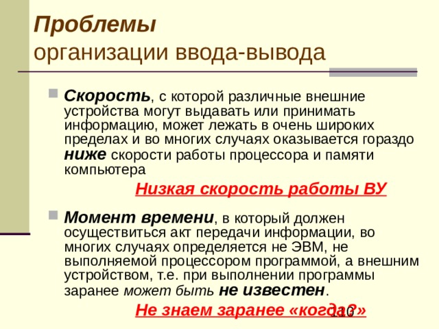Проблемы организации ввода-вывода  Необходимо обеспечение возможности совместного использования различных компьютеров с переменным составом раз нообразного внешнего оборудования, в условиях того, что назначение, типы, формы исполнения, производители и технические характеристики, как ЭВМ, так и внешних устройств чрезвычайно разнообразны .  совместного использования различных компьютеров с переменным составом раз нообразного внешнего оборудования, в условиях того, что назначение, типы, формы исполнения, производители и технические характеристики, как ЭВМ, так и внешних устройств чрезвычайно разнообразны .  Должна быть обеспечена унификация программирования операций ввода-вывода для максимальной независимости разрабатываемого программного обеспечения от конкретной аппаратуры, на которой оно может быть использовано . 