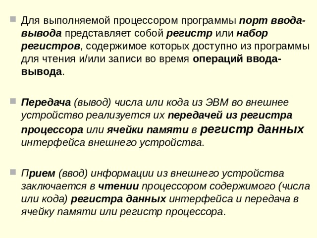 Шина ввода-вывода , через которую внешние устройства подключаются к процессору, включает в себя адресные линии , линии ввода-вывода данных и линии управления  К компьютеру  внешние устройства подключаются через так называемые порты ввода-вывода  Для сопряжения конкретного внешнего устройства с конкретной ЭВМ служат так называемые интерфейсные устройства (интерфейсы)  Интерфейс представляет собой совокупность линий и шин, сигналов, электронных схем и алгоритмов (протоколов передачи и обработки данных), обеспечивающих унификацию и стандартизацию передачи данных между ЭВМ и внешними устройствами.  
