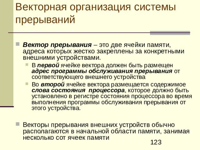 Проблемы Работа основной (прерываемой)  программы должна приостанавливаться без какого-либо ущерба для обеспечения возможности продолжения ее последующего выполнения с точки прерывания  Так как к ЭВМ может быть подключено большое число разнообразных внешних устройств, должен быть реализован механизм, обеспечивающий переход процессора на выполнение программы обслуживания именно того устройства, которое затребовало прерывание . При этом нежелательна жесткая привязка программы обслуживания к определенному месту в памяти ЭВМ  При этом нежелательна жесткая привязка программы обслуживания к определенному месту в памяти ЭВМ  Необходим механизм, обеспечивающий разрешение конфликтных ситуаций , возникающих, когда запросы на прерывание поступают одновременно от нескольких внешних устройств  Необходим механизм, позволяющий программным путем запрещать или разрешать  прерывания всем или некоторым внешним устройствам, когда это необходимо. 