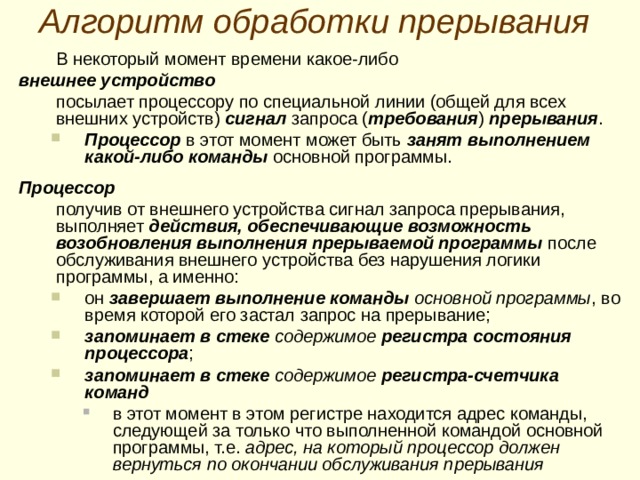 В екторн ая организаци я системы прерываний Вектор прерывания – это две  ячейки памяти, адреса которых жестко закреплены за конкретными внешними устройствами. В первой ячейке вектора должен быть размещен адрес программы обслуживания прерывания от соответствующего внешнего устройства Во второй ячейке вектора размещается содержимое слова состояния процессора , которое должно быть установлено в регистре состояния процессора во время выполнения программы обслуживания прерывания от этого устройства. В первой ячейке вектора должен быть размещен адрес программы обслуживания прерывания от соответствующего внешнего устройства Во второй ячейке вектора размещается содержимое слова состояния процессора , которое должно быть установлено в регистре состояния процессора во время выполнения программы обслуживания прерывания от этого устройства. Векторы прерывания внешних устройств обычно располагаются в начальной области памяти, занимая несколько сот ячеек памяти  