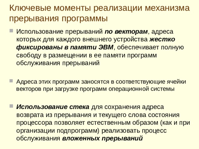 Выполнение программы обслуживания внешнего устройства завершается специальной командой  ВОЗВРАТ ИЗ ПРЕРЫВАНИЯ  Получив команду ВОЗВРАТ ИЗ ПРЕРЫВАНИЯ, завершающую программу обслуживания, процессор  выталкивает из стека сохраненный там адрес  ячейки  основной программы , на которую ему надо вернуться из прерывания, и пересылает его в свой регистр-счетчик команд , затем выталкивает из стека прежнее слово состояния процессора и записывает его в свой регистр состояния , полностью восстанавливая тем самым свое состояние, имевшее место до перехода к обслуживанию прерывания. полностью восстанавливая тем самым свое состояние, имевшее место до перехода к обслуживанию прерывания. Таким образом п роцессор возобновляет выполнение прерванной программы  