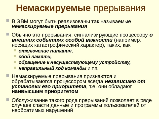 З апрет прерывания конкретн ому внешн ему устройств у Разряд приоритета ВУ Флаг готовности ВУ Регистр состояния внешнего устройства 0 1 Прерывание от внешнего устройства разрешено запрещено Для разрешения/запрета прерывания от конкретного внешнего устройства используется определенный разряд в регистр е состояния этого внешн его устройств а . Тем самым прерывания от конкретных устройств могут « маскир оваться » и процессором не замеча ться и не обрабатываться . Это в удобно использовать в тех случаях, когда программа работает только с частью устройств, подключенных к ЭВМ, т.к. позволяет не включать в нее программные модули для обслуживания неиспользуемых устройств  