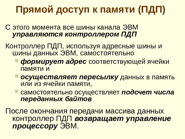 Режим п рямо го доступ а к памяти  Недостатки рассмотренных методов ввода-вывода данных  Д ля пересылки каждого элемента данных (слова или байта) процессор должен выполнить целую группу команд и обращений к памяти ( чтение команд, определение и считывание адресов, пересылка данных, подсчет количества переданных единиц данных, выполнение проверки на окончание передаваемого массива данных и др .)  В овлечение процессора в операции такого типа приводит к его нерациональному использованию  У читывая высокую скорость, с которой современные запоминающие устройства могут записывать и считывать данные, уже процессор, а не внешнее устройство может ограничивать скорость передачи больших массивов данных.  
