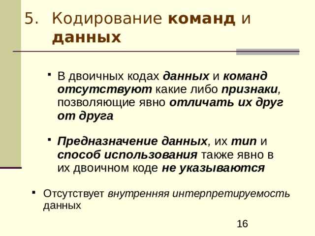 Кодирование команд и данных В двоичных кодах данных и команд  отсутствуют  какие либо признаки , позволяющие явно  отличать  их друг от друга   Предназначение  данных , их  тип  и  способ  использования  также явно в их двоичном коде  не указываются  В двоичных кодах данных и команд  отсутствуют  какие либо признаки , позволяющие явно  отличать  их друг от друга   Предназначение  данных , их  тип  и  способ  использования  также явно в их двоичном коде  не указываются  Отсутствует внутренняя интерпретируемость данных 