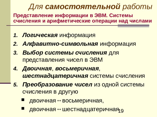 Для самостоятельной работы Представление информации в ЭВМ. Системы счисления и арифметические операции над числами Логическая информация Алфавитно-символьная информация  Выбор системы счисления для представления чисел в ЭВМ  Двоичная , восьмеричная , шестнадцатеричная системы счисления Преобразование  чисел из одной системы счисления в другую двоичная ↔ восьмеричная, двоичная ↔ шестнадцатеричная двоичная ↔ восьмеричная, двоичная ↔ шестнадцатеричная 