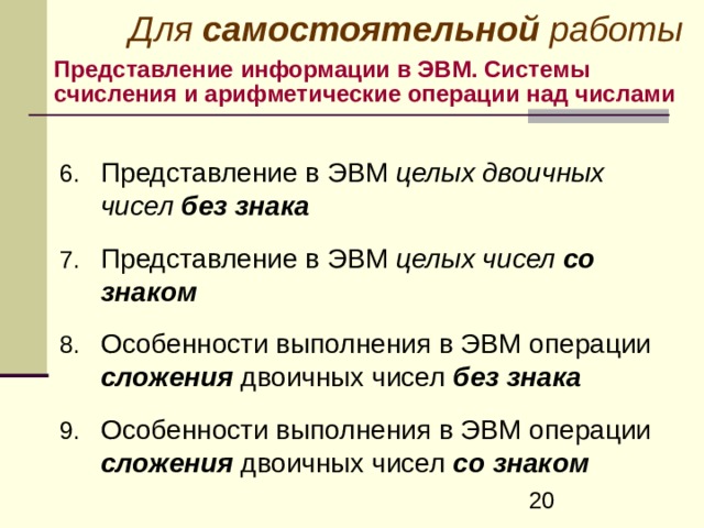 Для самостоятельной работы Представление информации в ЭВМ. Системы счисления и арифметические операции над числами Представление в ЭВМ целых двоичных чисел без знака   Представление в ЭВМ целых чисел со знаком  Особенности выполнения в ЭВМ операции сложения двоичных чисел без знака   Особенности выполнения в ЭВМ операции сложения двоичных чисел со знаком  