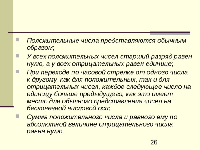 Положительные числа представляются обычным образом ; У всех положительных чисел старший разряд равен нулю, а у всех отрицательных равен единице ; При переходе по часовой стрелке от одного числа к другому, как для положительных, так и для отрицательных чисел, каждое следующее число на единицу больше предыдущего, как это имеет место для обычного представления чисел на бесконечной числовой оси ; Сумма положительного числа и равного ему по абсолютной вели­чине отрицательного числа равна нулю . 
