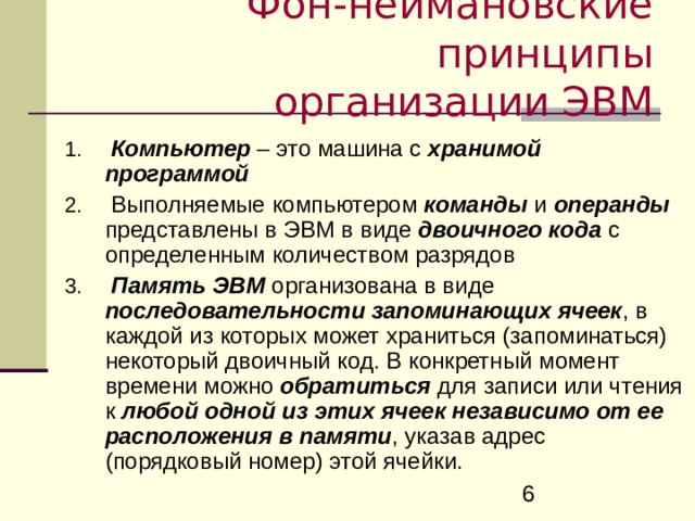 Фон-неймановские принципы  организации ЭВМ  Компьютер – это машина с хранимой  программой  Выполняемые компьютером  команды и операнды представлены в ЭВМ в виде двоичного кода с определенным количеством разрядов  Память ЭВМ организована в виде последовательности запоминающих ячеек , в каждой из которых может храниться (запоминаться) некоторый двоичный код. В конкретный момент времени можно обратиться для записи или чтения к любой  одной  из этих ячеек независимо от ее расположения в памяти , указав адрес (порядковый номер) этой ячейки. 
