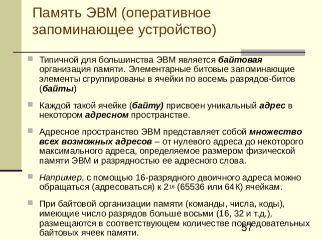 Память ЭВМ (оперативное запоминающее устройство) Типичной для большинства ЭВМ является байтовая  организация памяти. Э лементарные битовые запоминающие элементы сгруппированы в ячейки по восемь разрядов-битов ( байт ы )  К аждой такой ячейке ( байту) присвоен уникальный адрес в некотором адресном пространстве.  Адресное пространство ЭВМ представляет собой множеств о всех возможных адресов – от нулевого адреса до некоторого максимального адреса, определяемое размером физической памяти ЭВМ и разрядностью ее адресного слова.  Например , с помощью 16-разрядного двоичного адреса можно обращаться (адресоваться) к 2 16 (65536 или 64К) ячейкам.  При байтовой организации памяти (команды, числа, коды), имеющие число разрядов больше восьми (16, 32 и т.д.), размещаются в соответствующем количестве последовательных байтовых ячеек памяти.  