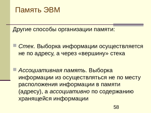 Память ЭВМ Другие способы организации памяти :  С тек . Выборка информации осуществляется не по адресу, а через «вершину» стека  А ссоциативн ая память. Выборка информации из осуществляться не по месту расположения информации в памяти (адресу), а ассоциативно по содержанию хранящейся информации 